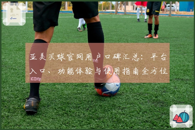 亚美买球官网用户口碑汇总：平台入口、功能体验与使用指南全方位呈现