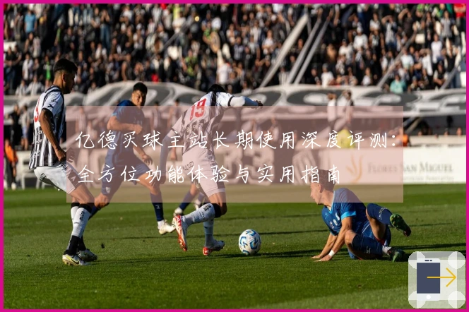 亿德买球主站长期使用深度评测：全方位功能体验与实用指南