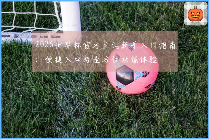2026世界杯官方主站新手入门指南：便捷入口与全方位功能体验