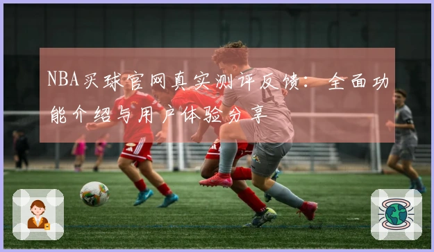 NBA买球官网真实测评反馈：全面功能介绍与用户体验分享